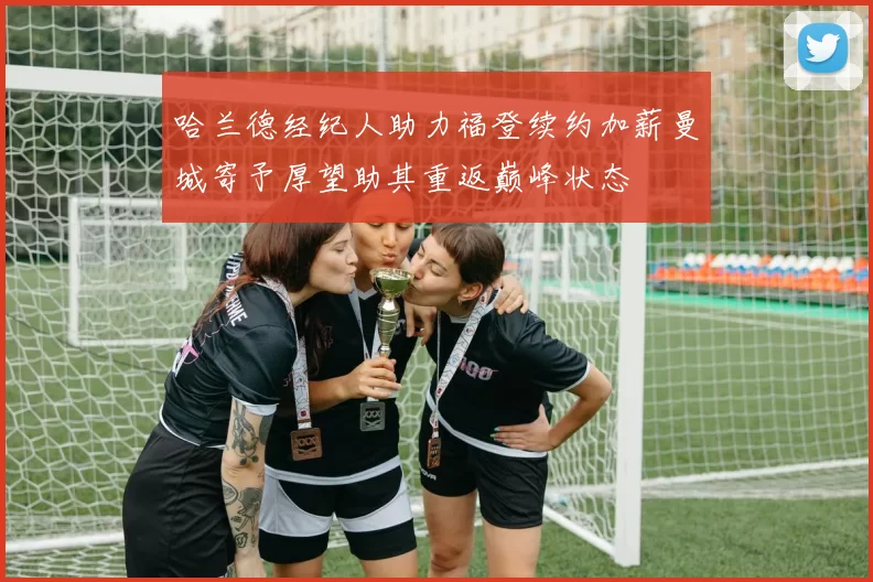 哈兰德经纪人助力福登续约加薪曼城寄予厚望助其重返巅峰状态