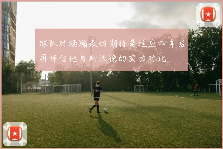 球队对杨瀚森的期待是适应四年后再评估他与科沃德的实力对比