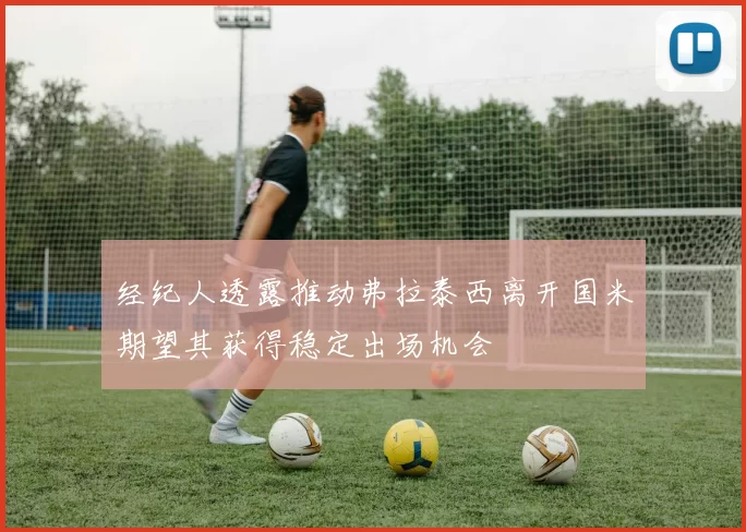 经纪人透露推动弗拉泰西离开国米期望其获得稳定出场机会