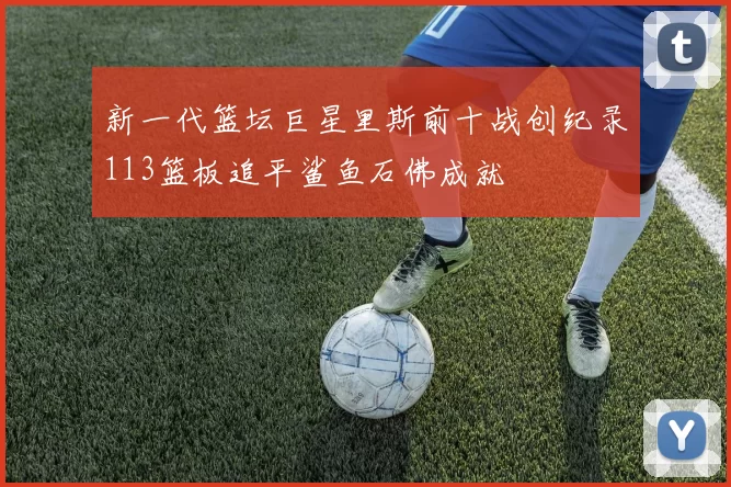 新一代篮坛巨星里斯前十战创纪录113篮板追平鲨鱼石佛成就