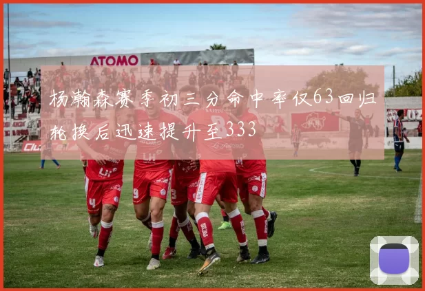杨瀚森赛季初三分命中率仅63回归轮换后迅速提升至333
