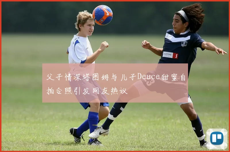 父子情深塔图姆与儿子Deuce甜蜜自拍合照引发网友热议