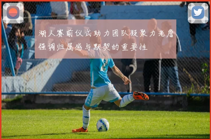 湖人赛前仪式助力团队凝聚力老詹强调归属感与默契的重要性