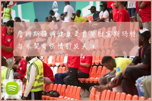 詹姆斯强调健康是首要财富斯玛特与东契奇伤情引发关注