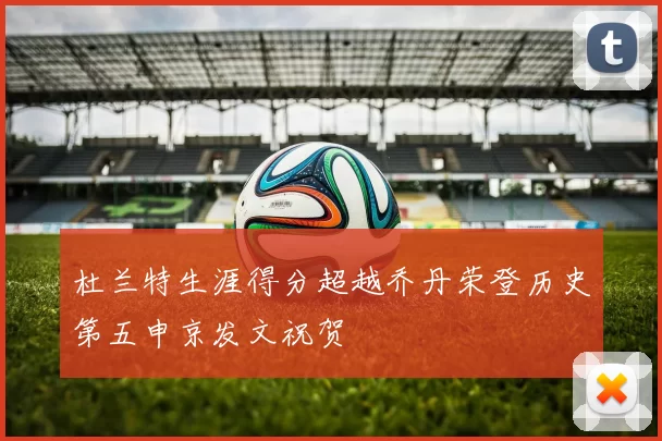 杜兰特生涯得分超越乔丹荣登历史第五申京发文祝贺