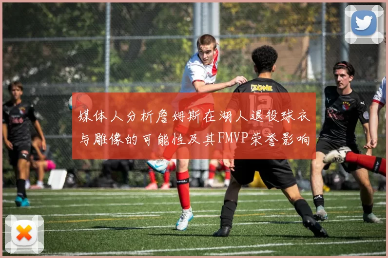 媒体人分析詹姆斯在湖人退役球衣与雕像的可能性及其FMVP荣誉影响