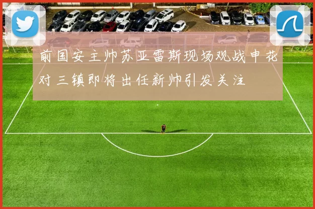 前国安主帅苏亚雷斯现场观战申花对三镇即将出任新帅引发关注