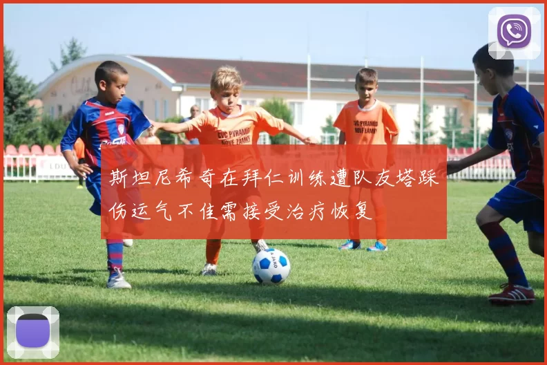 斯坦尼希奇在拜仁训练遭队友塔踩伤运气不佳需接受治疗恢复