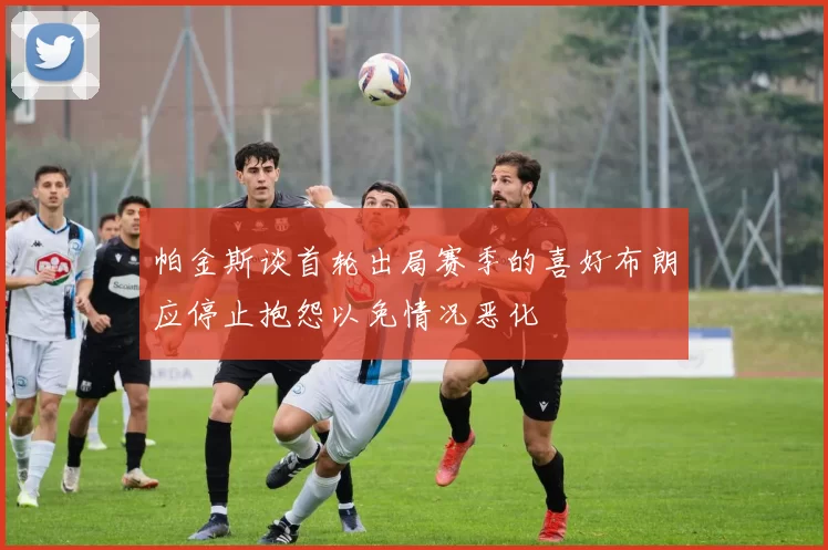 帕金斯谈首轮出局赛季的喜好布朗应停止抱怨以免情况恶化