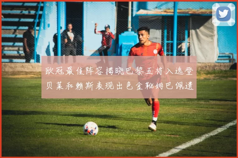 欧冠最佳阵容揭晓巴黎五将入选登贝莱和赖斯表现出色金靴姆巴佩遗憾落选