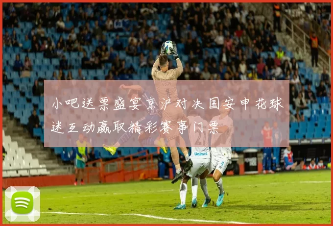 小吧送票盛宴京沪对决国安申花球迷互动赢取精彩赛事门票