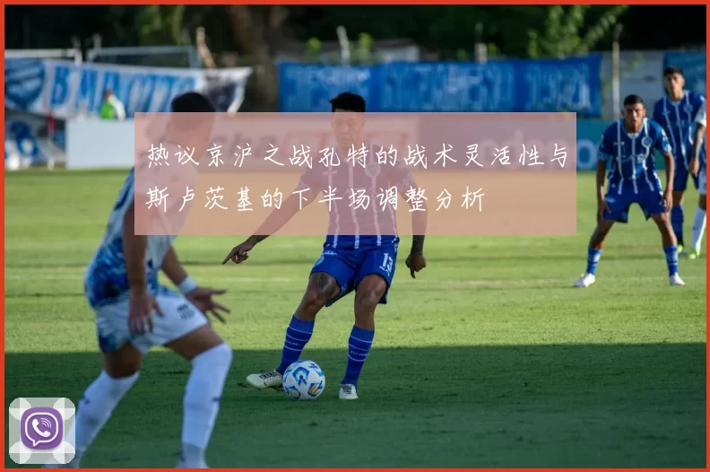 热议京沪之战孔特的战术灵活性与斯卢茨基的下半场调整分析